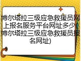 博尔塔拉三级应急救援员网上报名服务平台网址多少(博尔塔拉三级应急救援员报名网址)
