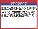 淮北公路水运试验检测师报名和考试费用分别多少钱(淮北公路水运检测费用多少)