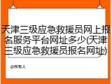 天津三级应急救援员网上报名服务平台网址多少(天津三级应急救援员报名网址)
