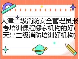 天津二级消防安全管理员报考培训课程哪家机构的好(天津二级消防培训好机构)