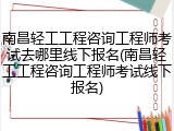 南昌轻工工程咨询工程师考试去哪里线下报名(南昌轻工工程咨询工程师考试线下报名)