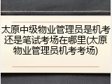 太原中级物业管理员是机考还是笔试考场在哪里(太原物业管理员机考考场)