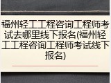 福州轻工工程咨询工程师考试去哪里线下报名(福州轻工工程咨询工程师考试线下报名)