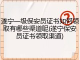 遂宁一级保安员证书如何领取有哪些渠道呢(遂宁保安员证书领取渠道)