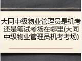 大同中级物业管理员是机考还是笔试考场在哪里(大同中级物业管理员机考考场)