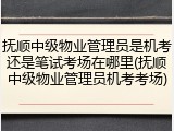 抚顺中级物业管理员是机考还是笔试考场在哪里(抚顺中级物业管理员机考考场)