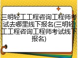 三明轻工工程咨询工程师考试去哪里线下报名(三明轻工工程咨询工程师考试线下报名)