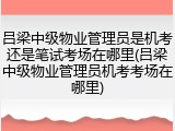 吕梁中级物业管理员是机考还是笔试考场在哪里(吕梁中级物业管理员机考考场在哪里)