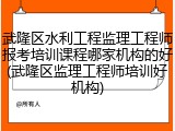 武隆区水利工程监理工程师报考培训课程哪家机构的好(武隆区监理工程师培训好机构)