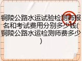 铜陵公路水运试验检测师报名和考试费用分别多少钱(铜陵公路水运检测师费多少)