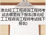 淮北轻工工程咨询工程师考试去哪里线下报名(淮北轻工工程咨询工程师考试线下报名)