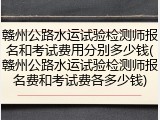 赣州公路水运试验检测师报名和考试费用分别多少钱(赣州公路水运试验检测师报名费和考试费各多少钱)