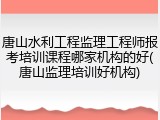 唐山水利工程监理工程师报考培训课程哪家机构的好(唐山监理培训好机构)