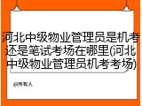 河北中级物业管理员是机考还是笔试考场在哪里(河北中级物业管理员机考考场)