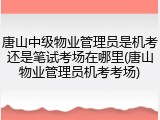 唐山中级物业管理员是机考还是笔试考场在哪里(唐山物业管理员机考考场)