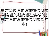 昌吉高级消防设施操作员限制专业吗还有哪些要求呀(昌吉消防设施操作员限制专业)