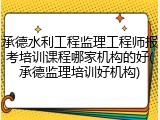 承德水利工程监理工程师报考培训课程哪家机构的好(承德监理培训好机构)