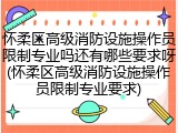 怀柔区高级消防设施操作员限制专业吗还有哪些要求呀(怀柔区高级消防设施操作员限制专业要求)
