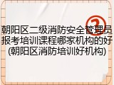 朝阳区二级消防安全管理员报考培训课程哪家机构的好(朝阳区消防培训好机构)