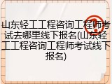 山东轻工工程咨询工程师考试去哪里线下报名(山东轻工工程咨询工程师考试线下报名)