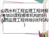 山西水利工程监理工程师报考培训课程哪家机构的好(山西监理工程师培训好机构)