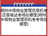 朔州中级物业管理员是机考还是笔试考场在哪里(朔州中级物业管理员机考考场在哪里)