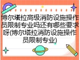 博尔塔拉高级消防设施操作员限制专业吗还有哪些要求呀(博尔塔拉消防设施操作员限制专业)