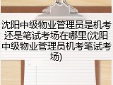 沈阳中级物业管理员是机考还是笔试考场在哪里(沈阳中级物业管理员机考笔试考场)