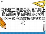 河北区三级应急救援员网上报名服务平台网址多少(河北区三级应急救援员报名网址)
