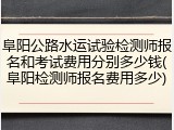 阜阳公路水运试验检测师报名和考试费用分别多少钱(阜阳检测师报名费用多少)
