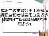 咸阳二级市政公用工程建造师报名和考试费用分别多少钱(咸阳二级建造师报名费用多少)