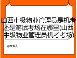 山西中级物业管理员是机考还是笔试考场在哪里(山西中级物业管理员机考考场)