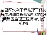 荣昌区水利工程监理工程师报考培训课程哪家机构的好(荣昌区监理工程师培训好机构)