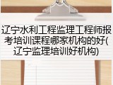辽宁水利工程监理工程师报考培训课程哪家机构的好(辽宁监理培训好机构)