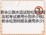 新余公路水运试验检测师报名和考试费用分别多少钱(新余检测师报名费用多少)