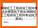 铜陵轻工工程咨询工程师考试去哪里线下报名(铜陵轻工工程咨询工程师考试线下报名)