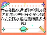 六安公路水运试验检测师报名和考试费用分别多少钱(六安公路水运检测师费多少钱)