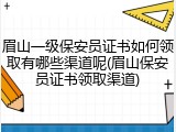眉山一级保安员证书如何领取有哪些渠道呢(眉山保安员证书领取渠道)