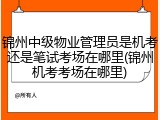 锦州中级物业管理员是机考还是笔试考场在哪里(锦州机考考场在哪里)