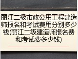 丽江二级市政公用工程建造师报名和考试费用分别多少钱(丽江二级建造师报名费和考试费多少钱)