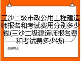 三沙二级市政公用工程建造师报名和考试费用分别多少钱(三沙二级建造师报名费和考试费多少钱)