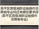 昌平区高级消防设施操作员限制专业吗还有哪些要求呀(昌平区高级消防设施操作员限制专业)