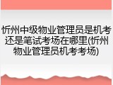 忻州中级物业管理员是机考还是笔试考场在哪里(忻州物业管理员机考考场)