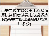 西安二级市政公用工程建造师报名和考试费用分别多少钱(西安二级建造师报名费用多少)