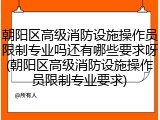 朝阳区高级消防设施操作员限制专业吗还有哪些要求呀(朝阳区高级消防设施操作员限制专业要求)