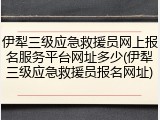 伊犁三级应急救援员网上报名服务平台网址多少(伊犁三级应急救援员报名网址)