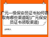 广元一级保安员证书如何领取有哪些渠道呢(广元保安员证书领取渠道)