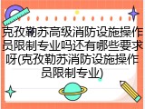 克孜勒苏高级消防设施操作员限制专业吗还有哪些要求呀(克孜勒苏消防设施操作员限制专业)