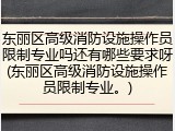 东丽区高级消防设施操作员限制专业吗还有哪些要求呀(东丽区高级消防设施操作员限制专业。)