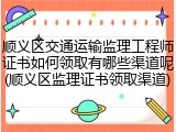 顺义区交通运输监理工程师证书如何领取有哪些渠道呢(顺义区监理证书领取渠道)
